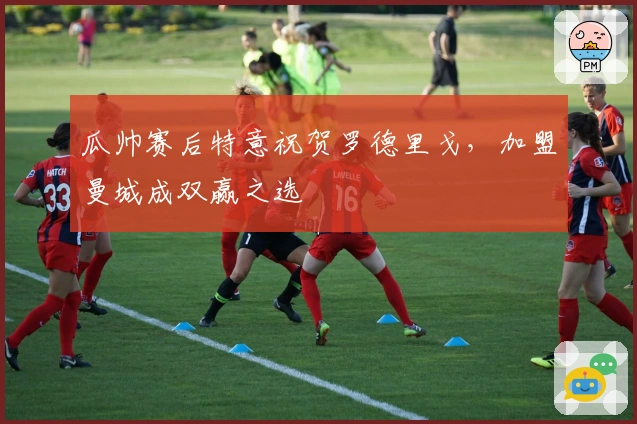 瓜帅赛后特意祝贺罗德里戈，加盟曼城成双赢之选