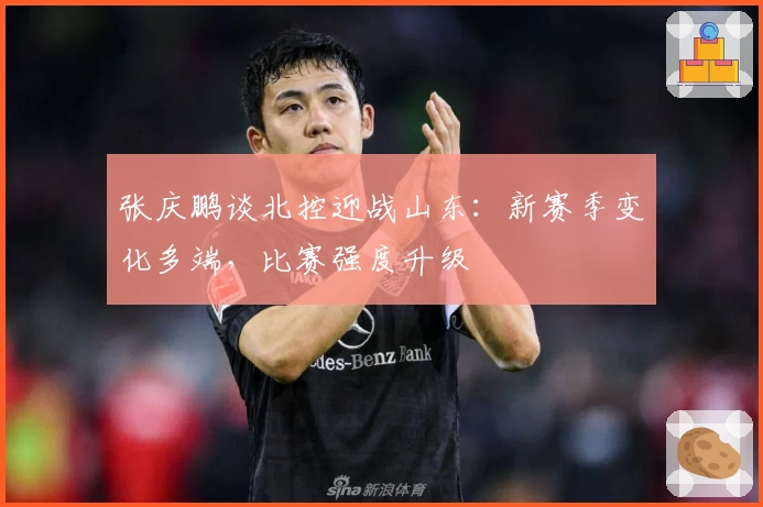 张庆鹏谈北控迎战山东：新赛季变化多端，比赛强度升级