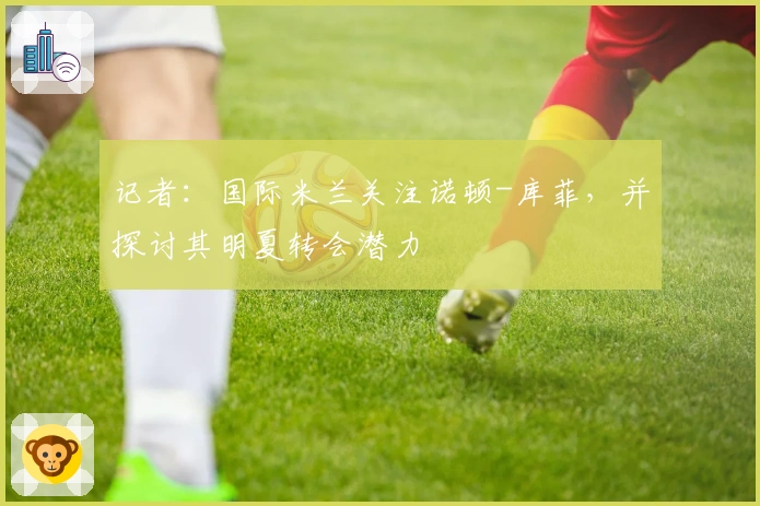 记者：国际米兰关注诺顿-库菲，并探讨其明夏转会潜力