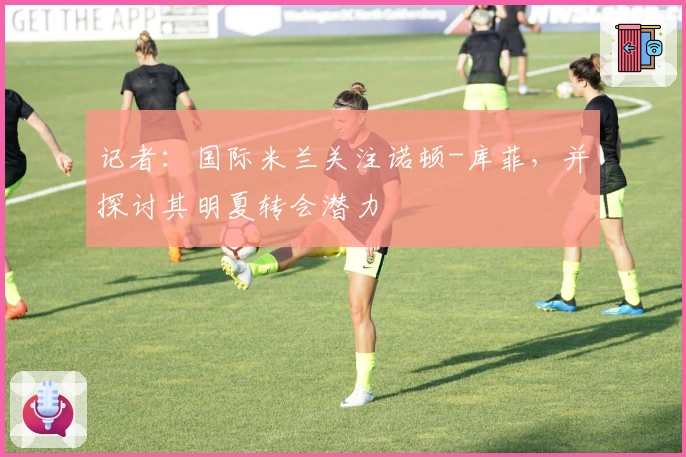 记者：国际米兰关注诺顿-库菲，并探讨其明夏转会潜力