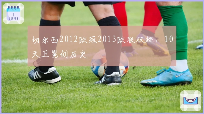 切尔西2012欧冠2013欧联双辉，10天卫冕创历史