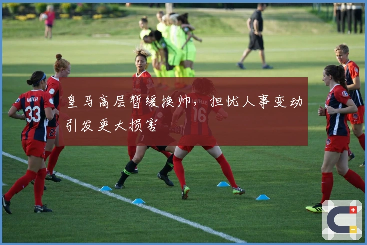 皇马高层暂缓换帅，担忧人事变动引发更大损害