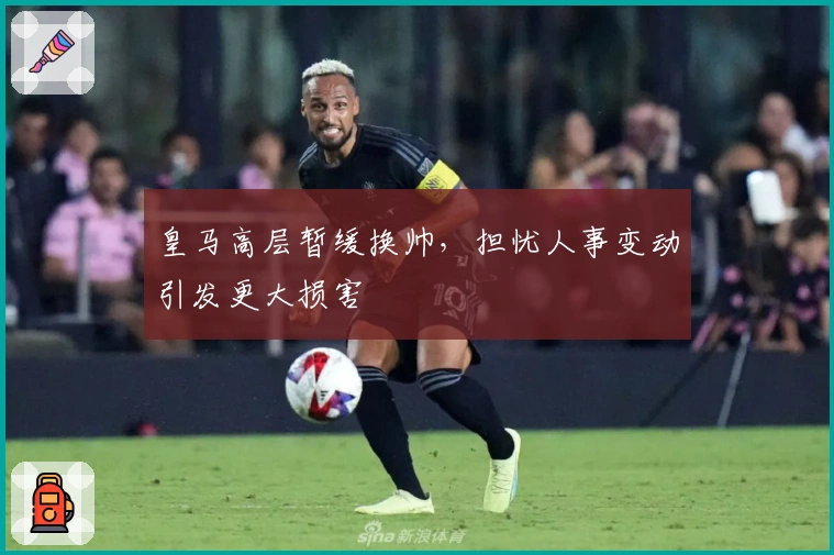 皇马高层暂缓换帅，担忧人事变动引发更大损害