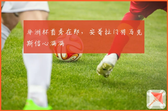 非洲杯首秀在即，安哥拉门将马克斯信心满满