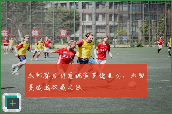 瓜帅赛后特意祝贺罗德里戈，加盟曼城成双赢之选