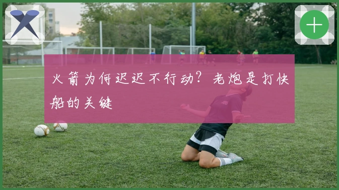 火箭为何迟迟不行动？老炮是打快船的关键