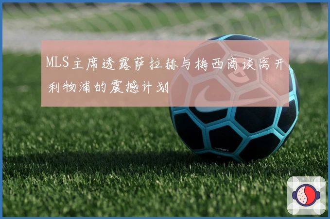 MLS主席透露萨拉赫与梅西商谈离开利物浦的震撼计划