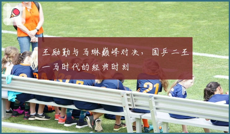 王励勤与马琳巅峰对决，国乒二王一马时代的经典时刻