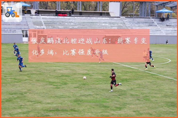 张庆鹏谈北控迎战山东：新赛季变化多端，比赛强度升级