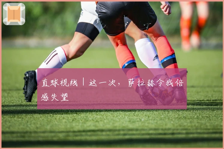 直球视线｜这一次，萨拉赫令我倍感失望
