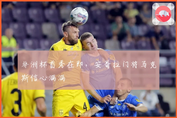 非洲杯首秀在即，安哥拉门将马克斯信心满满