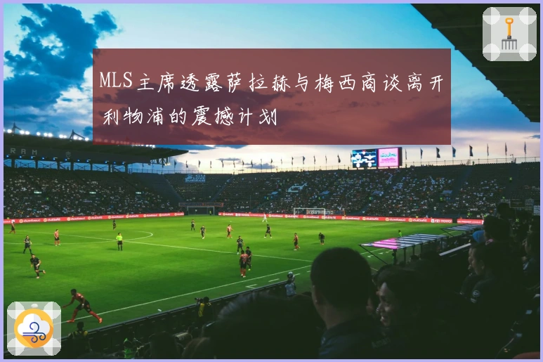 MLS主席透露萨拉赫与梅西商谈离开利物浦的震撼计划