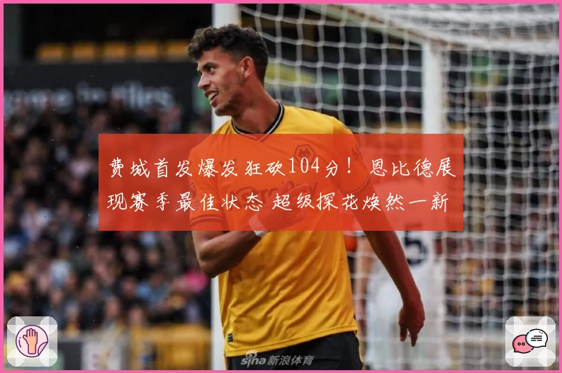 费城首发爆发狂砍104分！恩比德展现赛季最佳状态 超级探花焕然一新